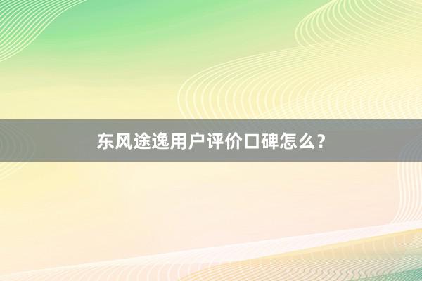 东风途逸用户评价口碑怎么？