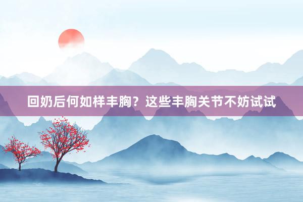 回奶后何如样丰胸？这些丰胸关节不妨试试
