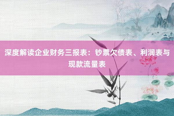 深度解读企业财务三报表：钞票欠债表、利润表与现款流量表